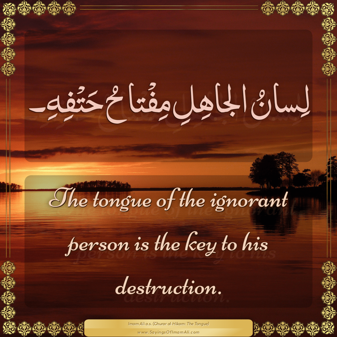 The tongue of the ignorant person is the key to his destruction.